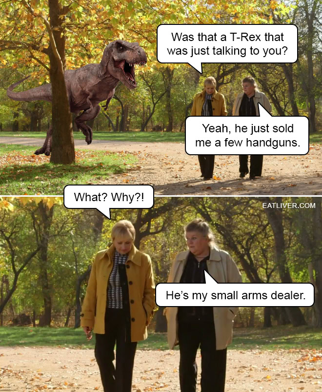 Was that a T-Rex that was just talking to you? Yeah, he just sold me a few handguns. What? Why?! He's my small arms dealer.