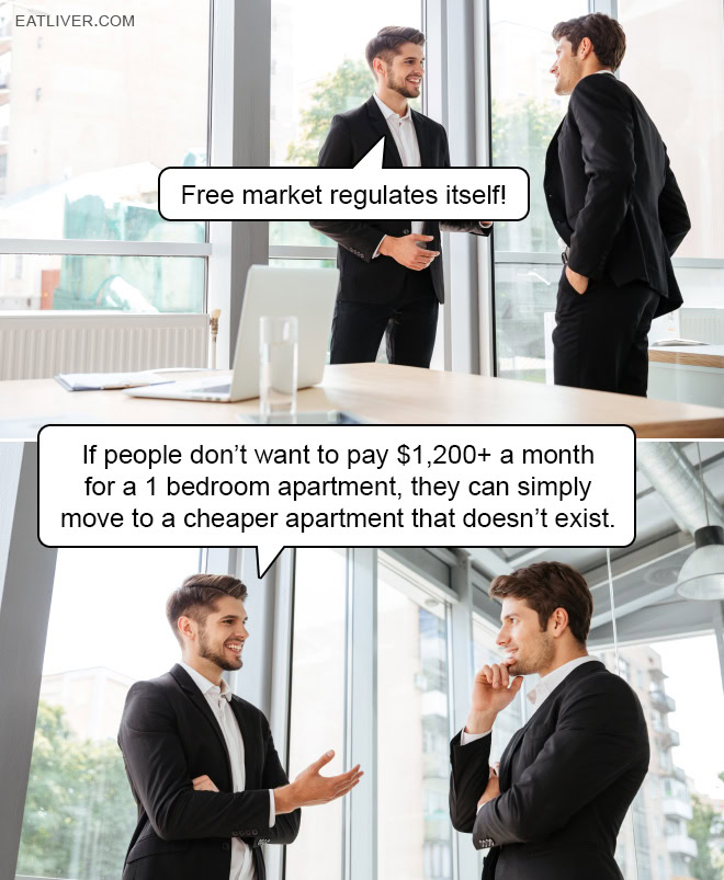 Free market regulates itself! If people don't want to pay $1,200+ a month for a 1 bedroom apartment, they can simply move to a cheaper apartment that doesn't exist.